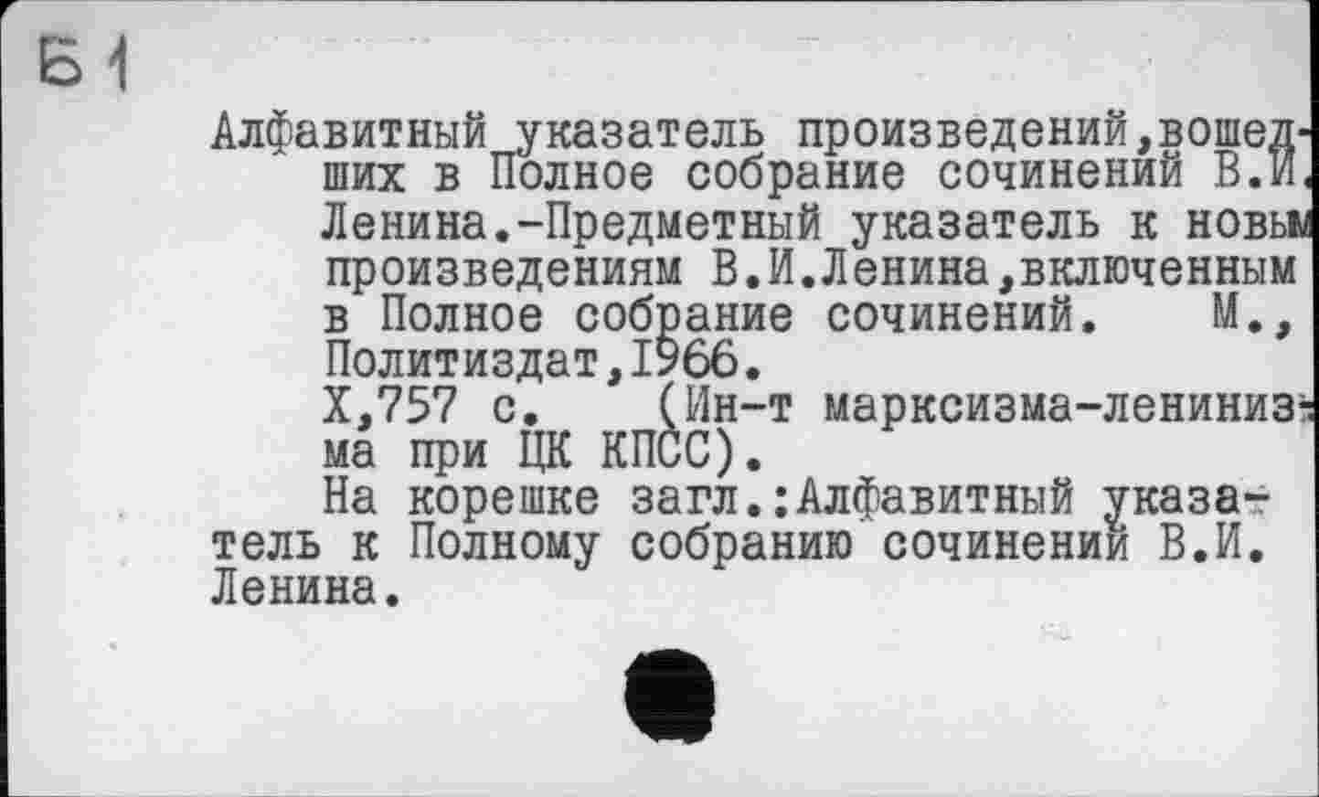 ﻿Б1
Алфавитный указатель произведений,вошедших в Полное собрание сочинений В.И. Ленина.-Предметный указатель к новьи произведениям В.И.Ленина,включенным в Полное собрание сочинений. М., Политиздат,1966.
Х,757 с. (Ин-т марксизма-лениниз: ма при ЦК КПСС).
На корешке загл. ; Алфавитный указа-? тель к Полному собранию сочинении В.И. Ленина.